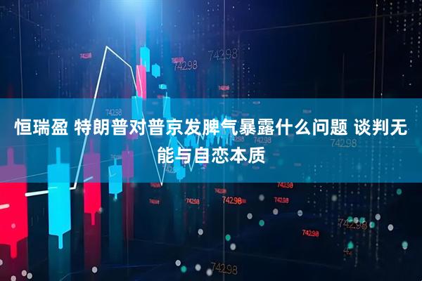 恒瑞盈 特朗普对普京发脾气暴露什么问题 谈判无能与自恋本质