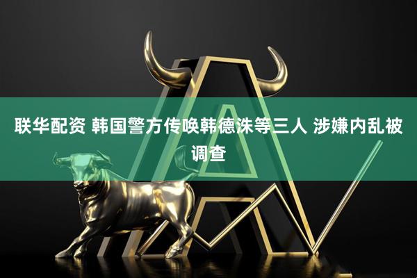 联华配资 韩国警方传唤韩德洙等三人 涉嫌内乱被调查