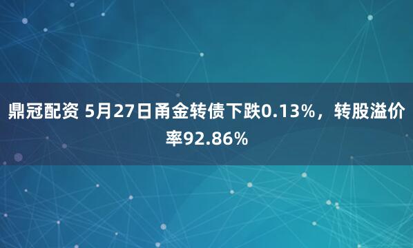 鼎冠配资 5月27日甬金转债下跌0.13%，转股溢价率92.86%