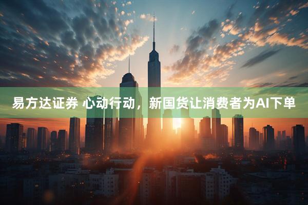 易方达证券 心动行动，新国货让消费者为AI下单