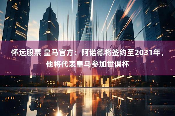怀远股票 皇马官方：阿诺德将签约至2031年，他将代表皇马参加世俱杯