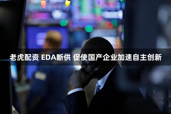 老虎配资 EDA断供 促使国产企业加速自主创新