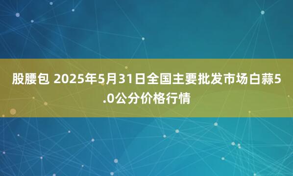 股腰包 2025年5月31日全国主要批发市场白蒜5.0公分价格行情