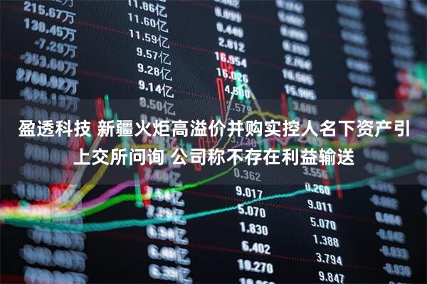 盈透科技 新疆火炬高溢价并购实控人名下资产引上交所问询 公司称不存在利益输送