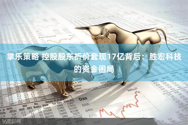 掌乐策略 控股股东折价套现17亿背后：胜宏科技的资金困局