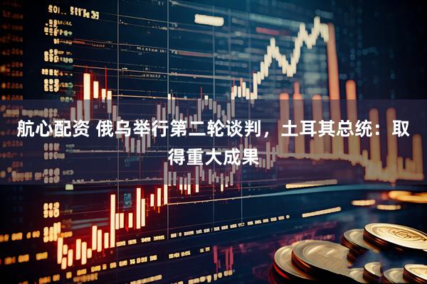 航心配资 俄乌举行第二轮谈判，土耳其总统：取得重大成果