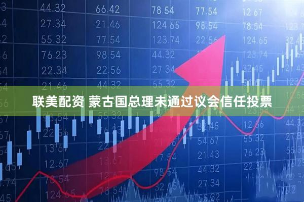 联美配资 蒙古国总理未通过议会信任投票