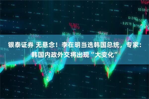 银泰证券 无悬念！李在明当选韩国总统，专家：韩国内政外交将出现“大变化”