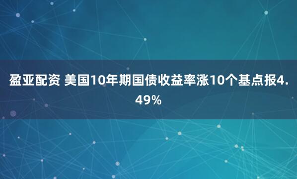 盈亚配资 美国10年期国债收益率涨10个基点报4.49%
