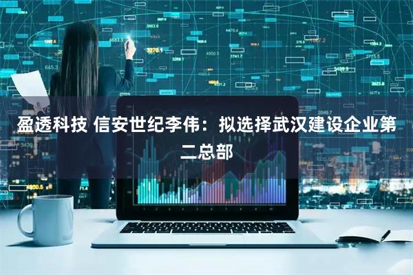 盈透科技 信安世纪李伟：拟选择武汉建设企业第二总部