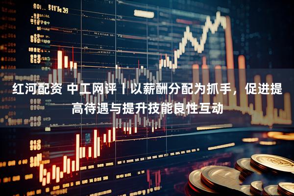 红河配资 中工网评丨以薪酬分配为抓手，促进提高待遇与提升技能良性互动