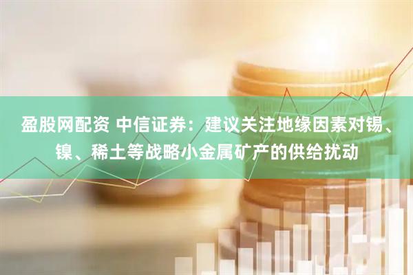 盈股网配资 中信证券：建议关注地缘因素对锡、镍、稀土等战略小金属矿产的供给扰动