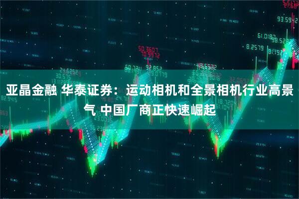 亚晶金融 华泰证券：运动相机和全景相机行业高景气 中国厂商正快速崛起