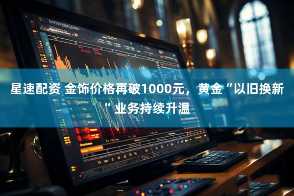 星速配资 金饰价格再破1000元，黄金“以旧换新”业务持续升温
