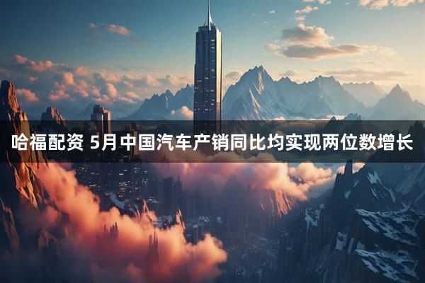 哈福配资 5月中国汽车产销同比均实现两位数增长