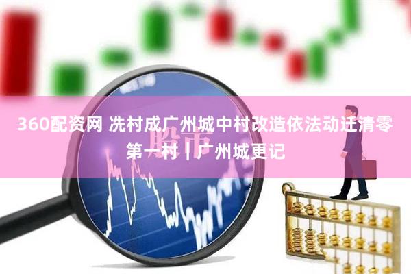 360配资网 冼村成广州城中村改造依法动迁清零第一村｜广州城更记