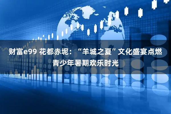 财富e99 花都赤坭：“羊城之夏”文化盛宴点燃青少年暑期欢乐时光