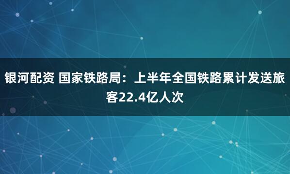 银河配资 国家铁路局：上半年全国铁路累计发送旅客22.4亿人次