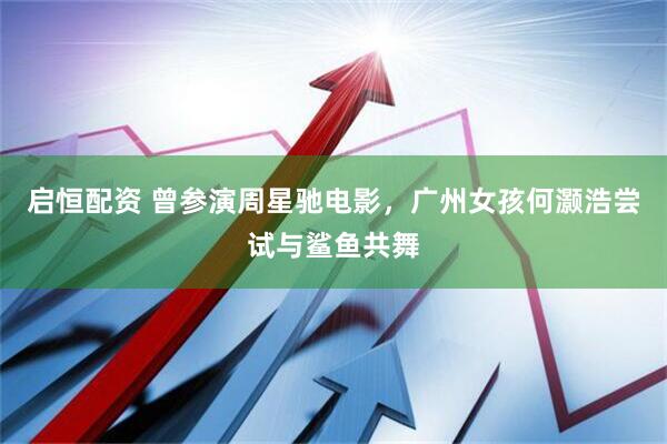启恒配资 曾参演周星驰电影，广州女孩何灏浩尝试与鲨鱼共舞