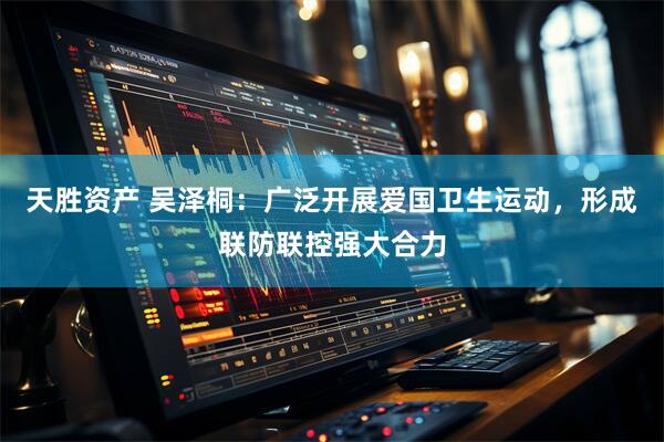 天胜资产 吴泽桐：广泛开展爱国卫生运动，形成联防联控强大合力