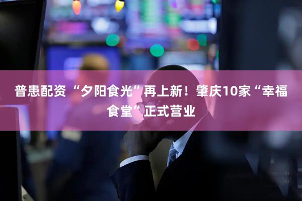 普患配资 “夕阳食光”再上新！肇庆10家“幸福食堂”正式营业