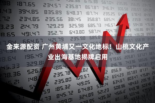 金来源配资 广州黄埔又一文化地标！山桃文化产业出海基地揭牌启用