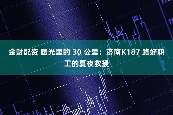金财配资 暖光里的 30 公里：济南K187 路好职工的夏夜救援