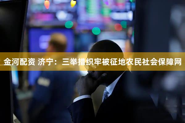金河配资 济宁：三举措织牢被征地农民社会保障网