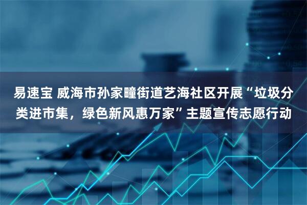 易速宝 威海市孙家疃街道艺海社区开展“垃圾分类进市集，绿色新风惠万家”主题宣传志愿行动