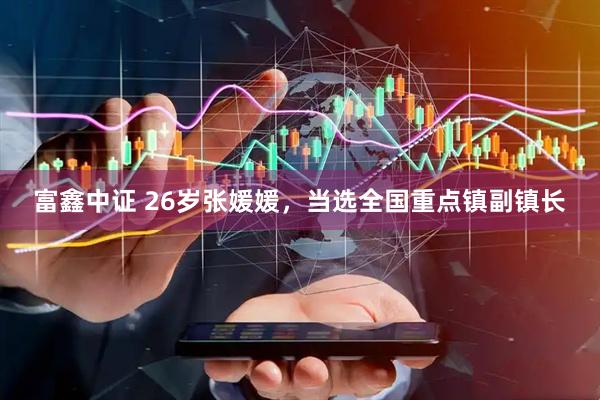 富鑫中证 26岁张媛媛，当选全国重点镇副镇长