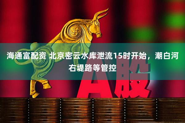 海通富配资 北京密云水库泄流15时开始，潮白河右堤路等管控