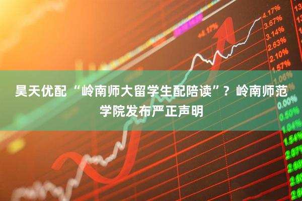 昊天优配 “岭南师大留学生配陪读”？岭南师范学院发布严正声明