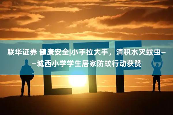 联华证券 健康安全|小手拉大手，清积水灭蚊虫——城西小学学生居家防蚊行动获赞