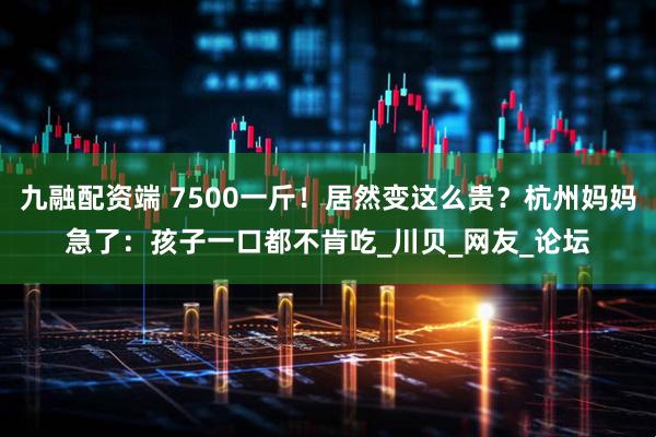 九融配资端 7500一斤！居然变这么贵？杭州妈妈急了：孩子一口都不肯吃_川贝_网友_论坛