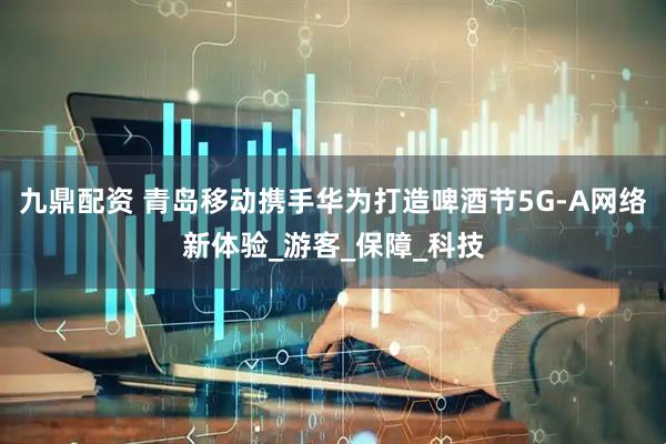 九鼎配资 青岛移动携手华为打造啤酒节5G-A网络新体验_游客_保障_科技