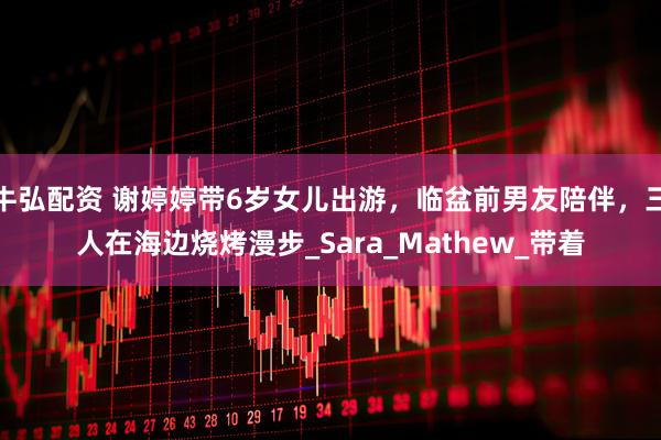 牛弘配资 谢婷婷带6岁女儿出游，临盆前男友陪伴，三人在海边烧烤漫步_Sara_Mathew_带着