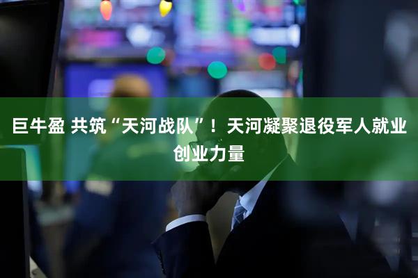 巨牛盈 共筑“天河战队”！天河凝聚退役军人就业创业力量
