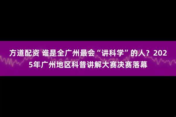 方道配资 谁是全广州最会“讲科学”的人？2025年广州地区科普讲解大赛决赛落幕