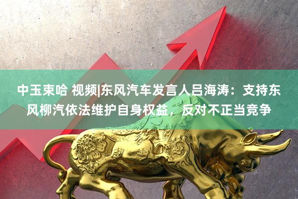 中玉束哈 视频|东风汽车发言人吕海涛：支持东风柳汽依法维护自身权益，反对不正当竞争