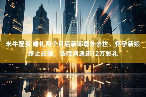 米牛配资 婚礼两个月后新郎意外去世，怀孕新娘终止妊娠，法院判返还12万彩礼