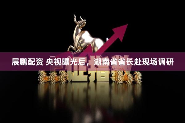 展鵬配资 央视曝光后，湖南省省长赴现场调研