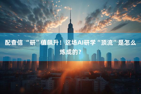 配查信 “研”值飙升！这场AI研学“顶流”是怎么炼成的？