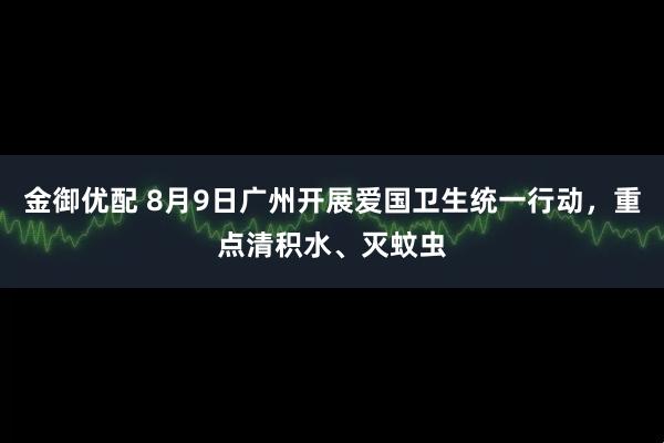金御优配 8月9日广州开展爱国卫生统一行动，重点清积水、灭蚊虫