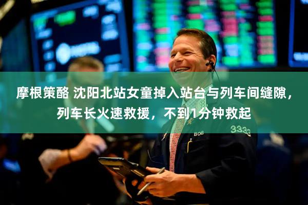 摩根策酪 沈阳北站女童掉入站台与列车间缝隙，列车长火速救援，不到1分钟救起