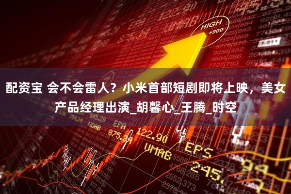 配资宝 会不会雷人？小米首部短剧即将上映，美女产品经理出演_胡馨心_王腾_时空
