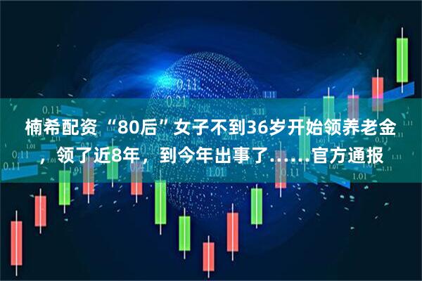 楠希配资 “80后”女子不到36岁开始领养老金，领了近8年，到今年出事了……官方通报