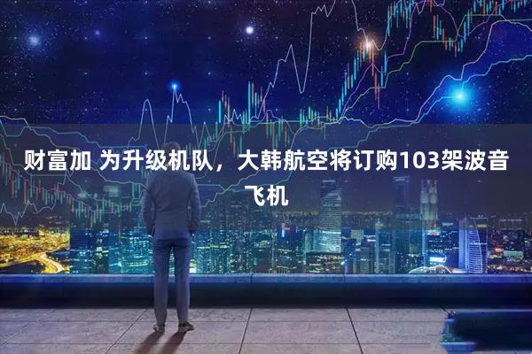 财富加 为升级机队，大韩航空将订购103架波音飞机