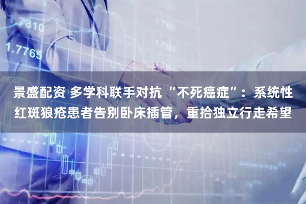 景盛配资 多学科联手对抗 “不死癌症”：系统性红斑狼疮患者告别卧床插管，重拾独立行走希望