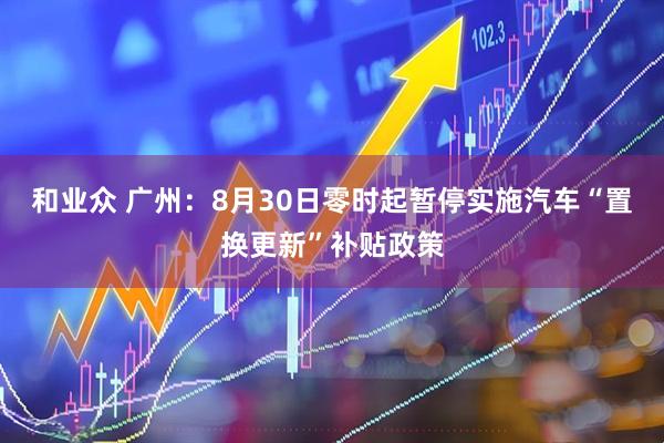 和业众 广州：8月30日零时起暂停实施汽车“置换更新”补贴政策