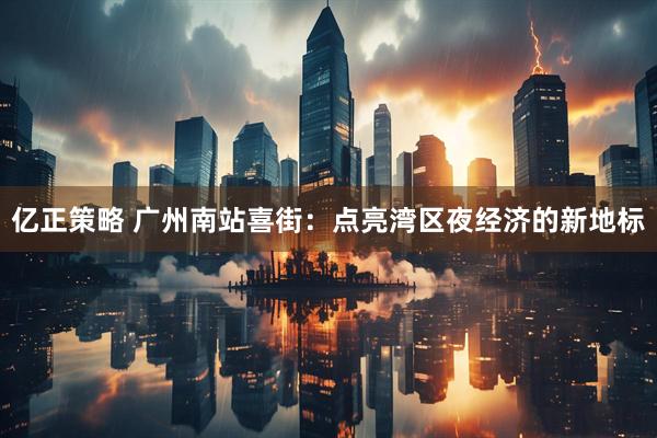 亿正策略 广州南站喜街：点亮湾区夜经济的新地标